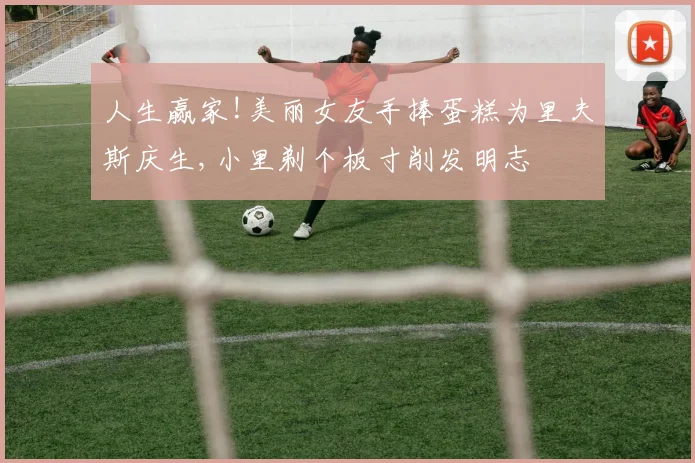 人生赢家!美丽女友手捧蛋糕为里夫斯庆生,小里剃个板寸削发明志