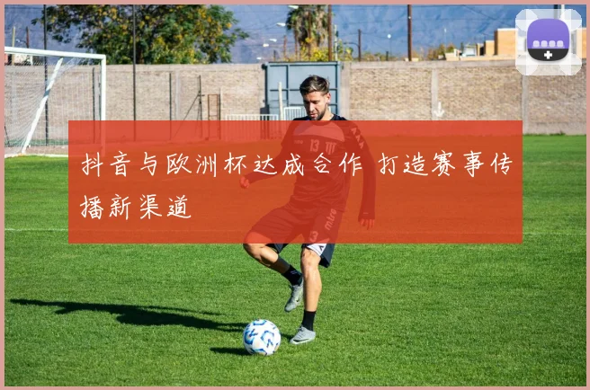抖音与欧洲杯达成合作 打造赛事传播新渠道