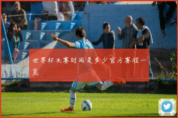 世界杯决赛时间是多少官方赛程一览