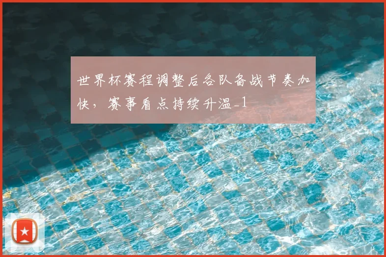 世界杯赛程调整后各队备战节奏加快，赛事看点持续升温_1