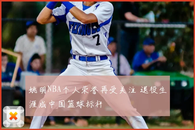 姚明NBA个人荣誉再受关注 退役生涯成中国篮球标杆