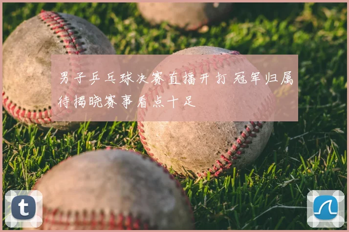 男子乒乓球决赛直播开打 冠军归属待揭晓赛事看点十足