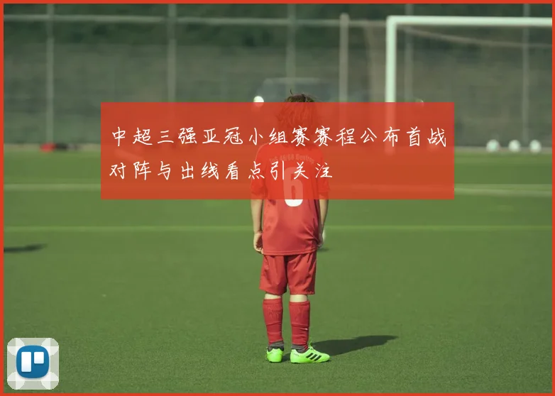中超三强亚冠小组赛赛程公布首战对阵与出线看点引关注