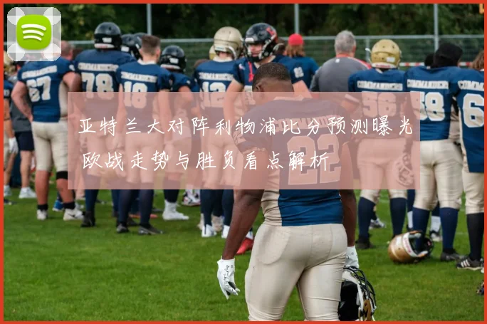 亚特兰大对阵利物浦比分预测曝光 欧战走势与胜负看点解析