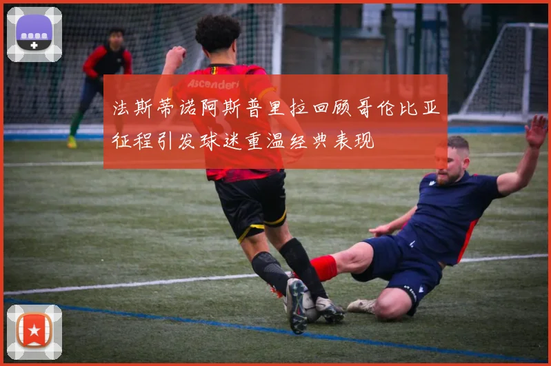 法斯蒂诺阿斯普里拉回顾哥伦比亚征程引发球迷重温经典表现