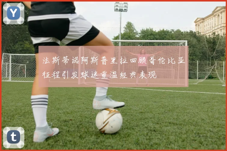 法斯蒂诺阿斯普里拉回顾哥伦比亚征程引发球迷重温经典表现