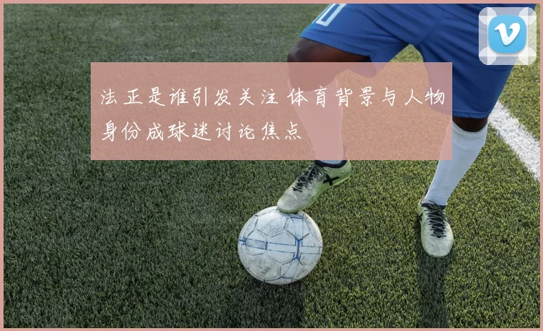 法正是谁引发关注 体育背景与人物身份成球迷讨论焦点