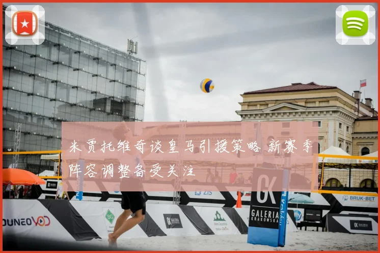 米贾托维奇谈皇马引援策略 新赛季阵容调整备受关注
