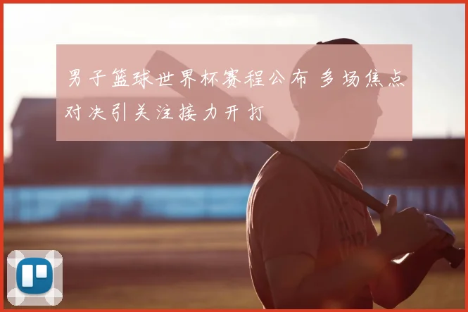 男子篮球世界杯赛程公布 多场焦点对决引关注接力开打