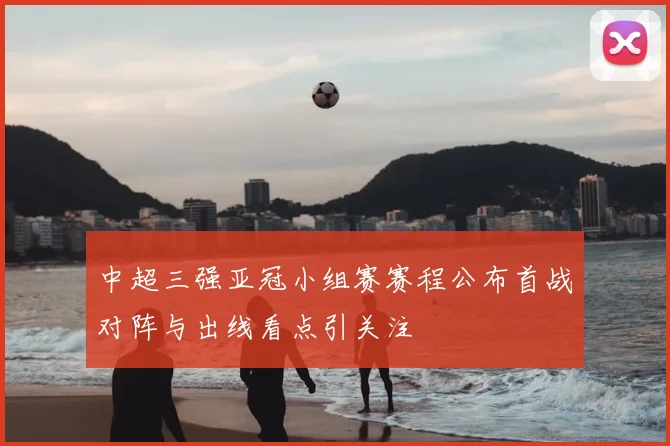 中超三强亚冠小组赛赛程公布首战对阵与出线看点引关注