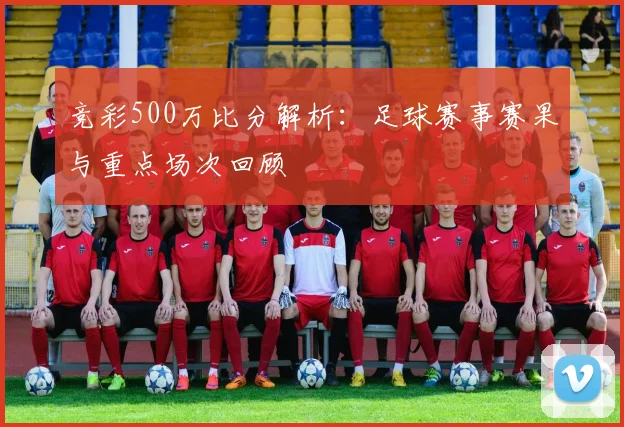 竞彩500万比分解析：足球赛事赛果与重点场次回顾