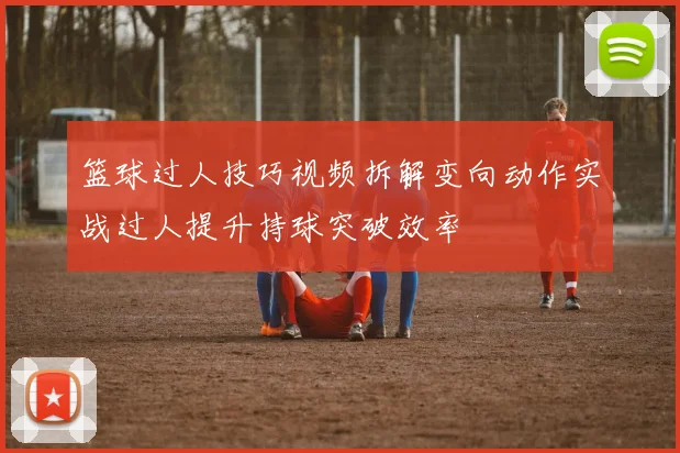 篮球过人技巧视频拆解变向动作实战过人提升持球突破效率