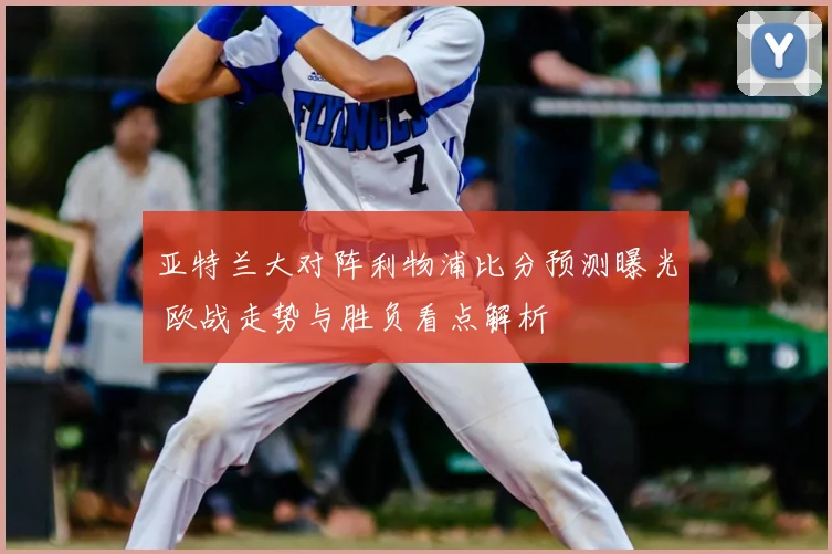 亚特兰大对阵利物浦比分预测曝光 欧战走势与胜负看点解析