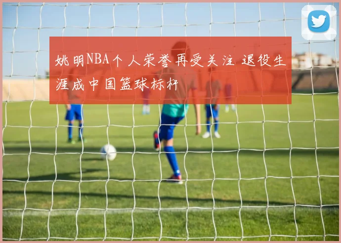 姚明NBA个人荣誉再受关注 退役生涯成中国篮球标杆