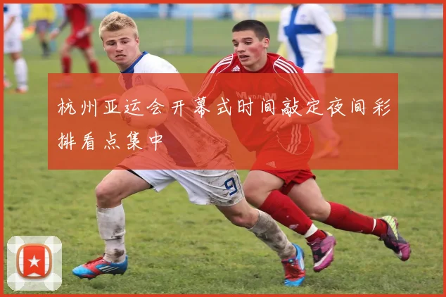 杭州亚运会开幕式时间敲定夜间彩排看点集中
