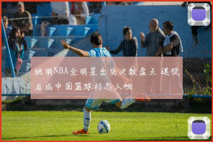 姚明NBA全明星出场次数盘点 退役后成中国篮球标志人物